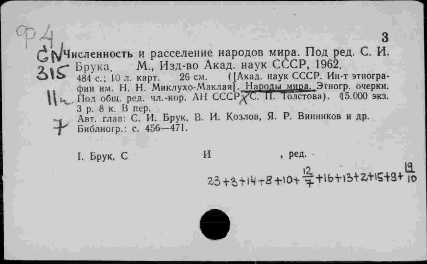 ﻿ч і	3
Л ІуЧисленность и расселение народов мира. Под ред. С. И. 2.Ґ- Брука. М„ Изд-во Акад, наук СССР, 1962.
О*Ь 484 с.; jo л. карт. 26 см. ([Акад, наук СССР. Ин-т этнографии им. Н. И. Миклухо-Маклая]. Народы мцра. Этногр. очерки.
Ци Под общ. ред. чл.-кор. АН СССРд'С. 11. Толстова). 115.000 экз.
3 р. 8 к. В пер.
... Авт. глав: С. И. Брук, В. И. Козлов, Я. Р. Винников и др.
-р Библиогр.: с. 456—471.
и
I. Брук, С
, ред.
12.	ö-
2,3+a)4.|^T8+iO+'^:+'bV»b+27t'Si3+ io